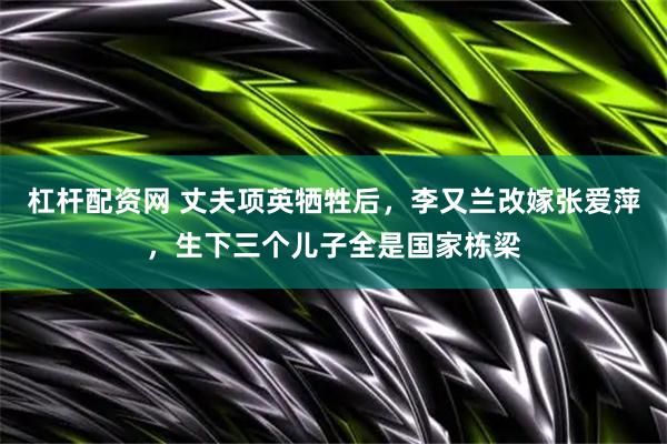 杠杆配资网 丈夫项英牺牲后,李又兰改嫁张爱萍,生下三个儿子全是国家栋梁