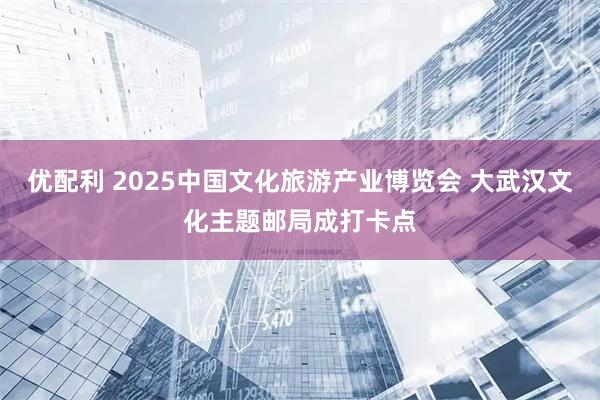 优配利 2025中国文化旅游产业博览会 大武汉文化主题邮局成打卡点