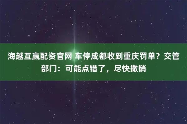 海越互赢配资官网 车停成都收到重庆罚单?交管部门:可能点错了,尽快撤销