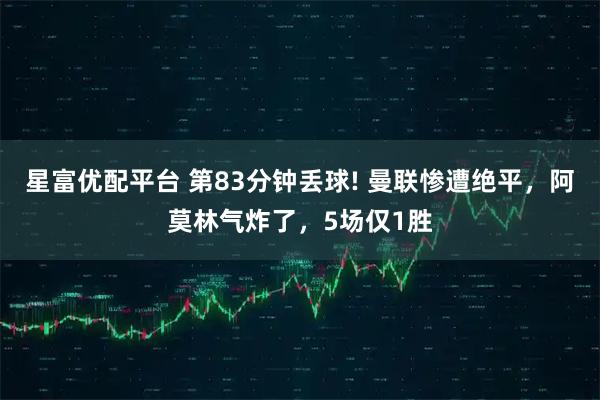 星富优配平台 第83分钟丢球! 曼联惨遭绝平,阿莫林气炸了,5场仅1胜