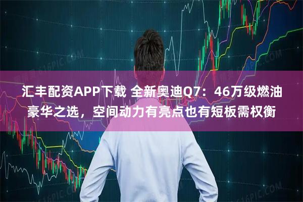 汇丰配资APP下载 全新奥迪Q7:46万级燃油豪华之选,空间动力有亮点也有短板需权衡