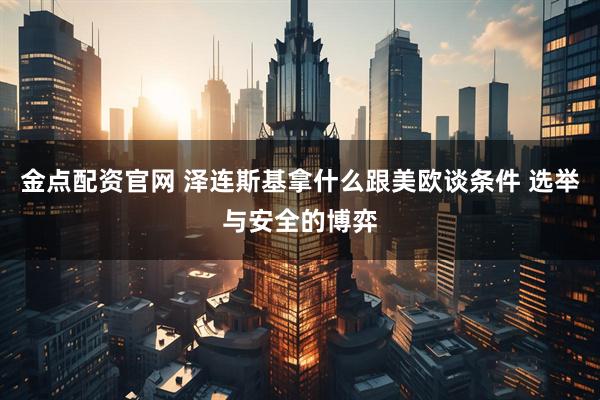 金点配资官网 泽连斯基拿什么跟美欧谈条件 选举与安全的博弈