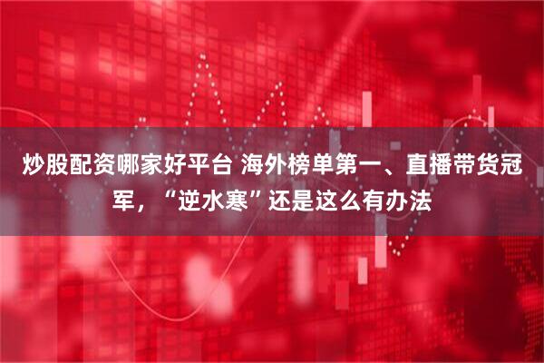 炒股配资哪家好平台 海外榜单第一、直播带货冠军，“逆水寒”还是这么有办法
