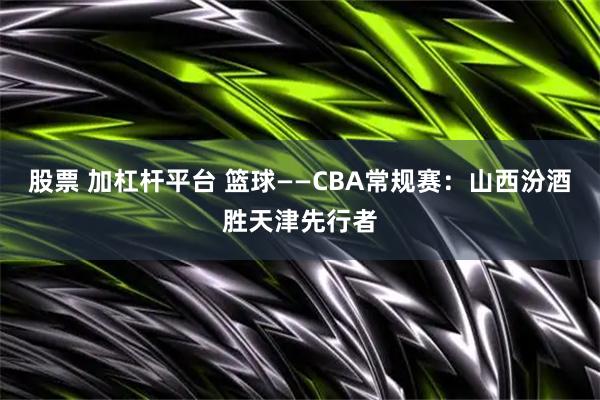 股票 加杠杆平台 篮球——CBA常规赛：山西汾酒胜天津先行者