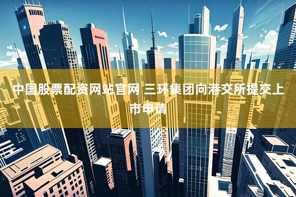 中国股票配资网站官网 三环集团向港交所提交上市申请