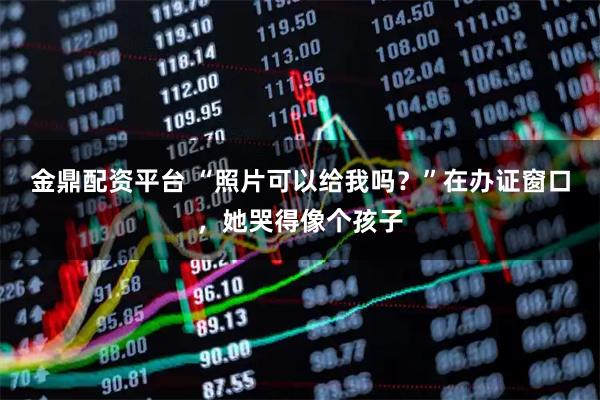 金鼎配资平台 “照片可以给我吗?”在办证窗口,她哭得像个孩子