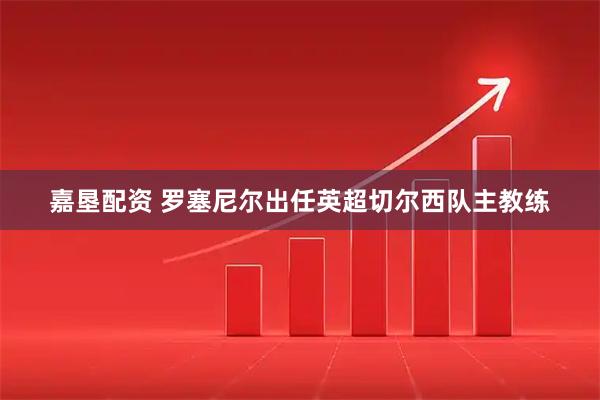 嘉垦配资 罗塞尼尔出任英超切尔西队主教练