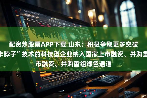 配资炒股票APP下载 山东：积极争取更多突破关键核心“卡脖子”技术的科技型企业纳入国家上市融资、并购重组绿色通道