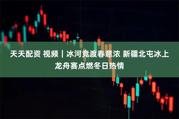 天天配资 视频｜冰河竞渡春意浓 新疆北屯冰上龙舟赛点燃冬日热情