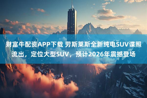 财富牛配资APP下载 劳斯莱斯全新纯电SUV谍照流出，定位大型SUV，预计2026年震撼登场