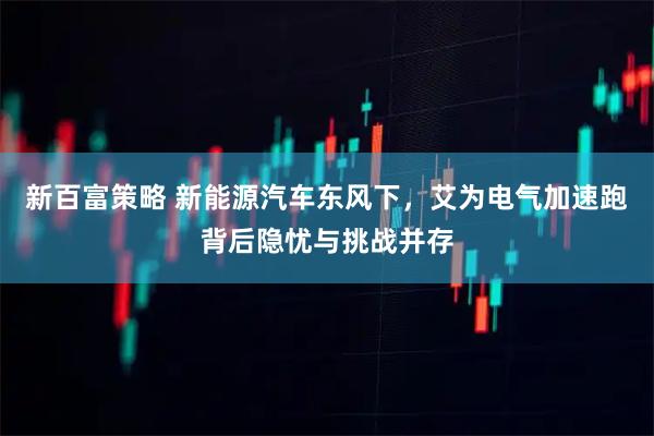 新百富策略 新能源汽车东风下，艾为电气加速跑背后隐忧与挑战并存