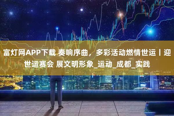 富灯网APP下载 奏响序曲，多彩活动燃情世运丨迎世运赛会 展文明形象_运动_成都_实践