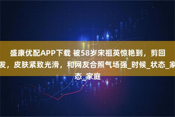 盛康优配APP下载 被58岁宋祖英惊艳到，剪回短发，皮肤紧致光滑，和网友合照气场强_时候_状态_家庭