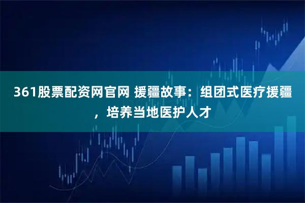 361股票配资网官网 援疆故事：组团式医疗援疆，培养当地医护人才