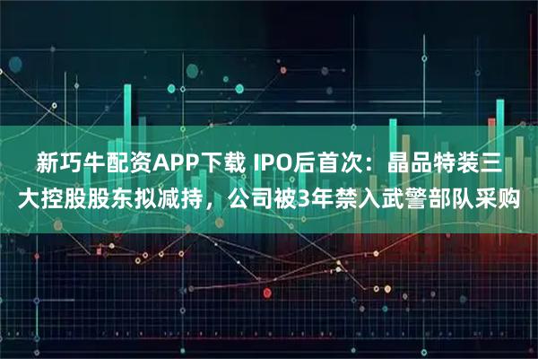 新巧牛配资APP下载 IPO后首次：晶品特装三大控股股东拟减持，公司被3年禁入武警部队采购