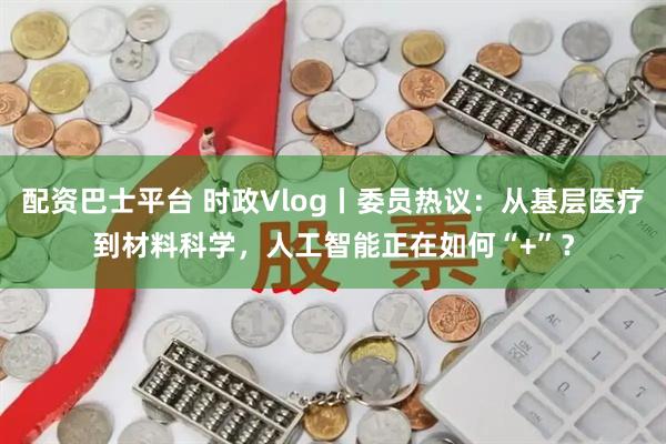 配资巴士平台 时政Vlog丨委员热议：从基层医疗到材料科学，人工智能正在如何“+”？