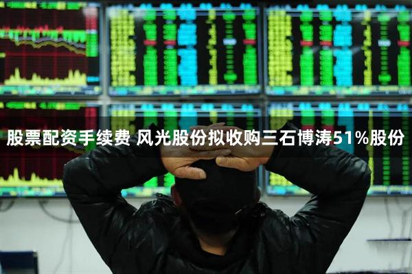 股票配资手续费 风光股份拟收购三石博涛51%股份