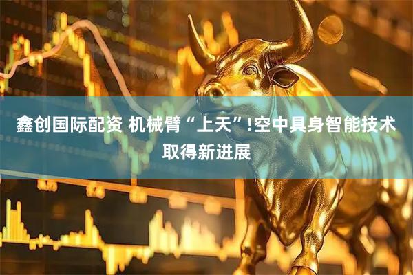 鑫创国际配资 机械臂“上天”!空中具身智能技术取得新进展