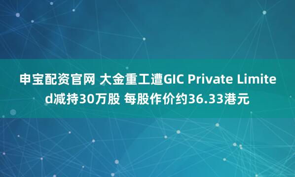 申宝配资官网 大金重工遭GIC Private Limited减持30万股 每股作价约36.33港元
