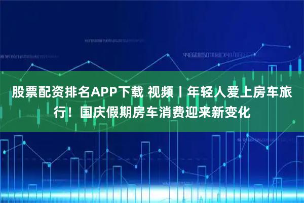 股票配资排名APP下载 视频丨年轻人爱上房车旅行！国庆假期房车消费迎来新变化